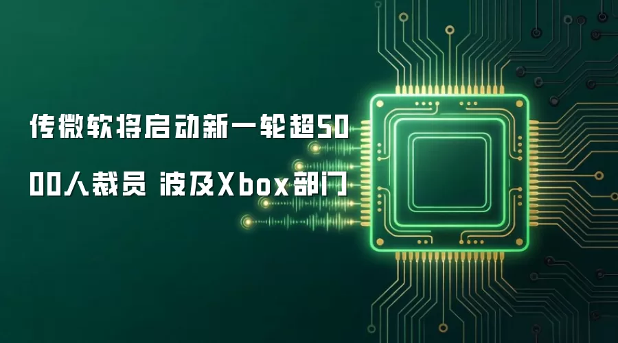 传微软将启动新一轮超5000人裁员 波及Xbox部门