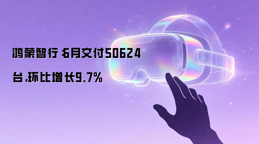 鸿蒙智行：6月交付50624台，环比增长9.7%