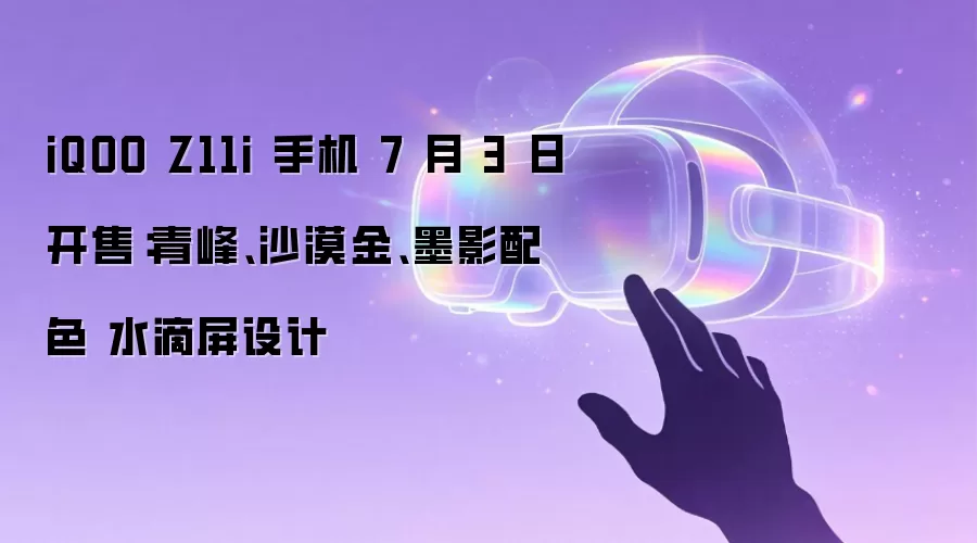 iQOO Z11i 手机 7 月 3 日开售:青峰、沙漠金、墨影配色 水滴屏设计