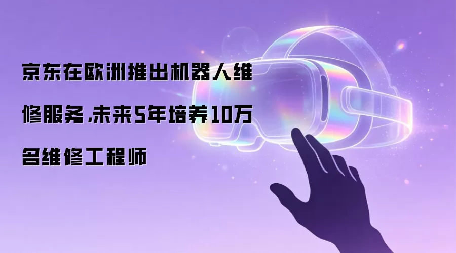 京东在欧洲推出机器人维修服务,未来5年培养10万名维修工程师