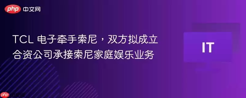 TCL 电子牵手索尼,双方拟成立合资公司承接索尼家庭娱乐业务