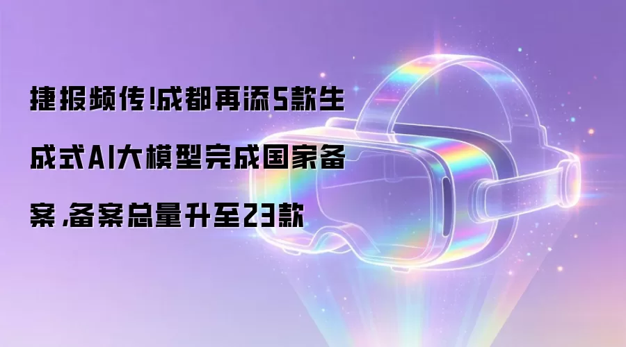 捷报频传!成都再添5款生成式AI大模型完成国家备案,备案总量升至23款